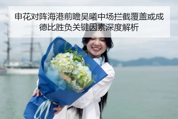 申花对阵海港前瞻吴曦中场拦截覆盖或成德比胜负关键因素深度解析