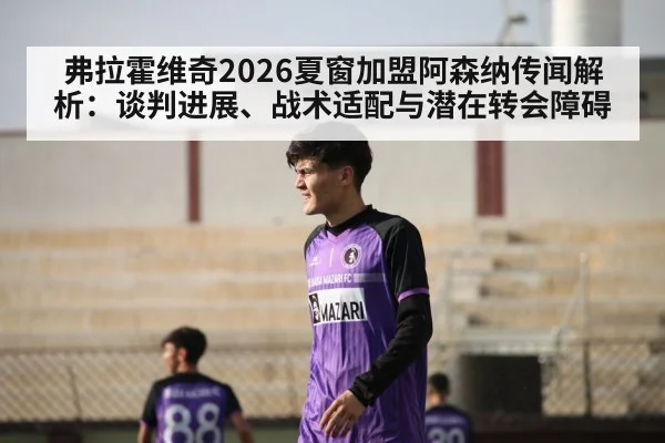 弗拉霍维奇2026夏窗加盟阿森纳传闻解析：谈判进展、战术适配与潜在转会障碍