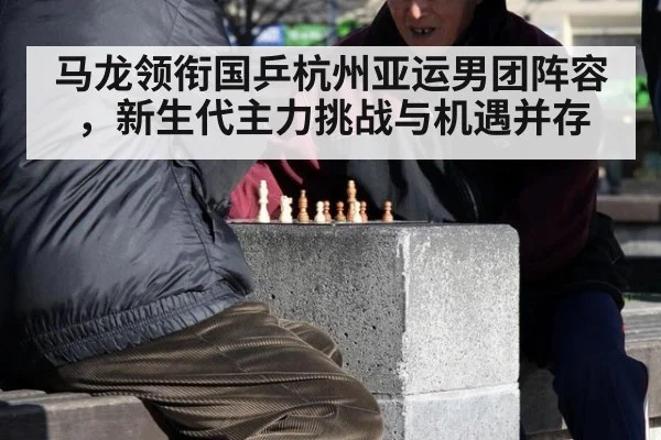 马龙领衔国乒杭州亚运男团阵容,新生代主力挑战与机遇并存