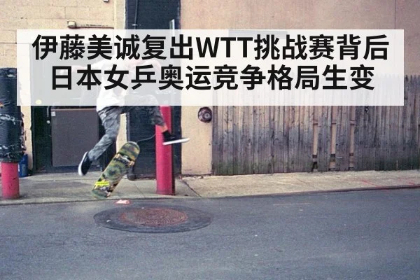 伊藤美诚复出WTT挑战赛背后 日本女乒奥运竞争格局生变