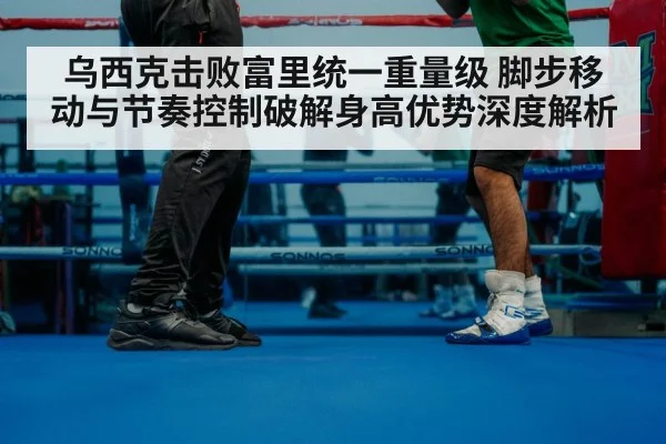 乌西克击败富里统一重量级 脚步移动与节奏控制破解身高优势深度解析