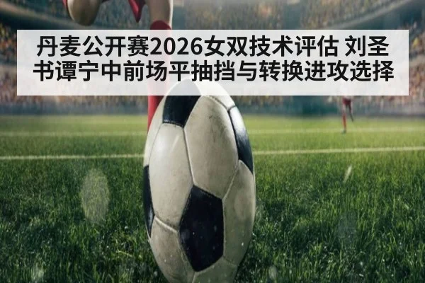 丹麦公开赛2026女双技术评估 刘圣书谭宁中前场平抽挡与转换进攻选择